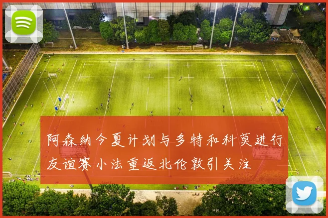 阿森纳今夏计划与多特和科莫进行友谊赛小法重返北伦敦引关注