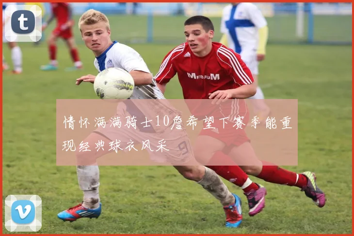 情怀满满骑士10詹希望下赛季能重现经典球衣风采