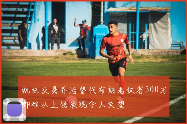 凯记交易乔治替代布朗老仅省300万却难以上场表现令人失望