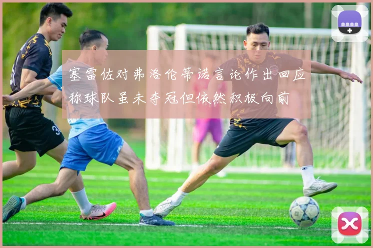 塞雷佐对弗洛伦蒂诺言论作出回应称球队虽未夺冠但依然积极向前