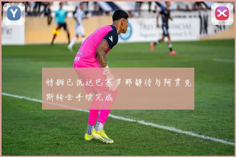 特狮已抵达巴塞罗那静待与阿贾克斯转会手续完成