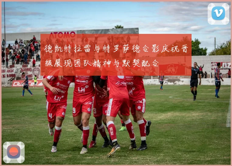 德凯特拉雷与特罗萨德合影庆祝晋级展现团队精神与默契配合