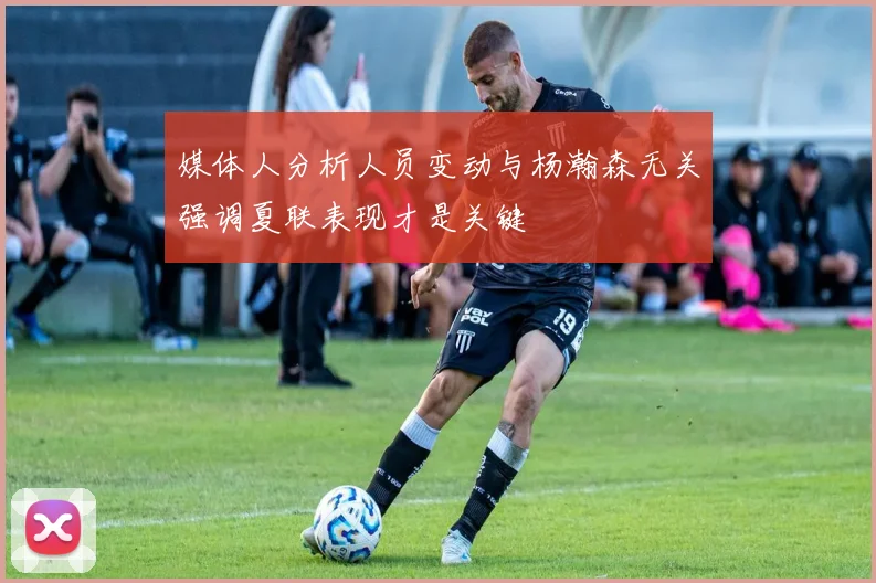 媒体人分析人员变动与杨瀚森无关强调夏联表现才是关键