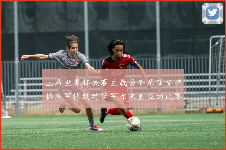 上届世界杯决赛主裁马齐尼亚克将执法阿根廷对阵阿尔及利亚的比赛