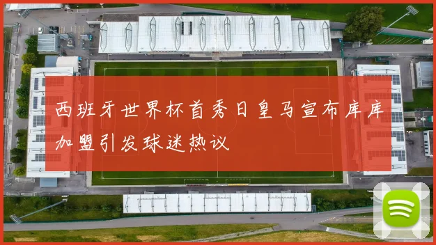 西班牙世界杯首秀日皇马宣布库库加盟引发球迷热议