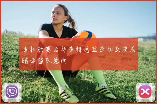 吉拉西赛后与多特总监亲切交谈或暗示留队意向