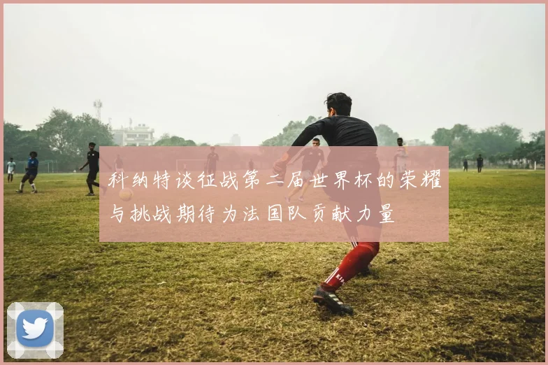 科纳特谈征战第二届世界杯的荣耀与挑战期待为法国队贡献力量