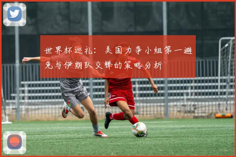 世界杯巡礼：美国力争小组第一避免与伊朗队交锋的策略分析