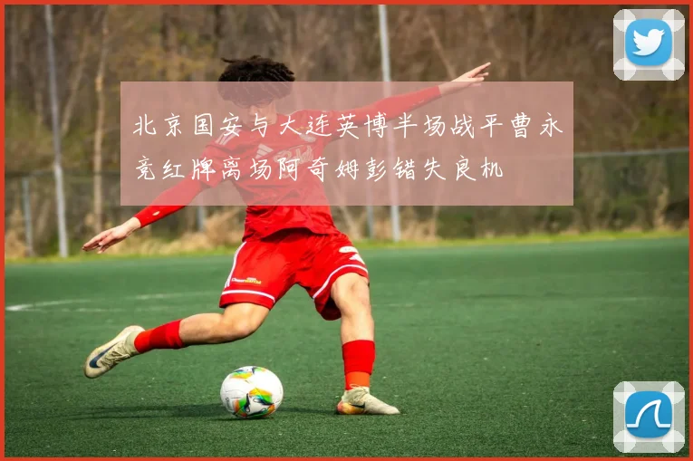 北京国安与大连英博半场战平曹永竞红牌离场阿奇姆彭错失良机