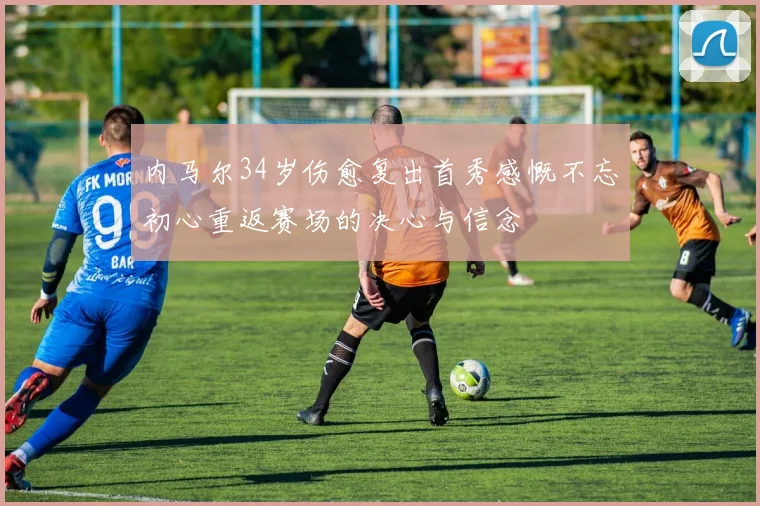 内马尔34岁伤愈复出首秀感慨不忘初心重返赛场的决心与信念