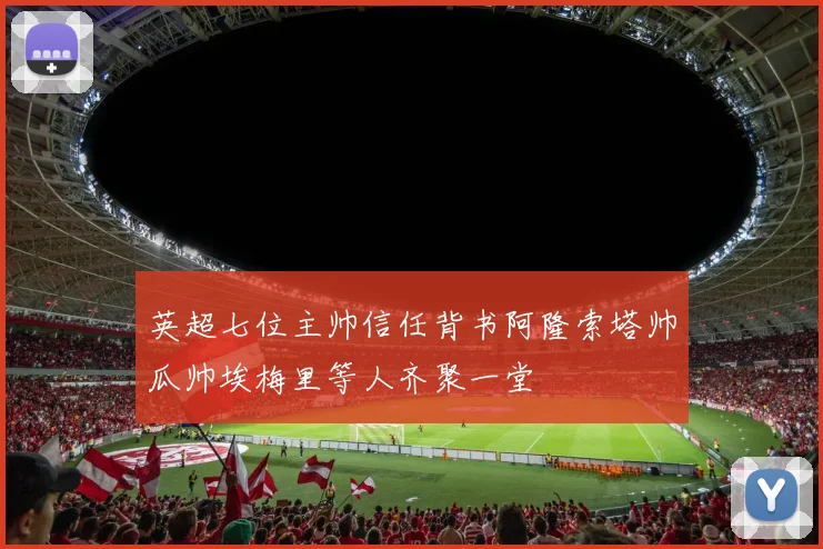 英超七位主帅信任背书阿隆索塔帅瓜帅埃梅里等人齐聚一堂