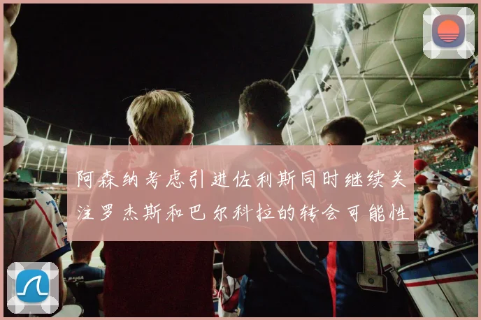 阿森纳考虑引进佐利斯同时继续关注罗杰斯和巴尔科拉的转会可能性