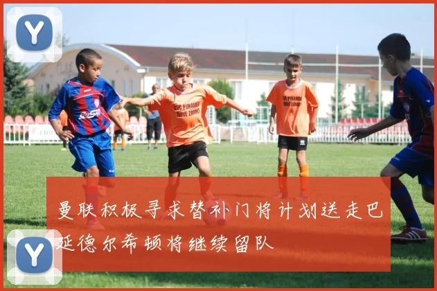 曼联积极寻求替补门将计划送走巴延德尔希顿将继续留队