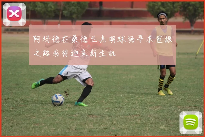 阿玛德在桑德兰光明球场寻求重振之路或将迎来新生机