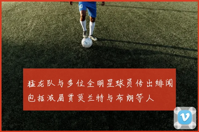 猛龙队与多位全明星球员传出绯闻包括浓眉贾莫兰特与布朗等人