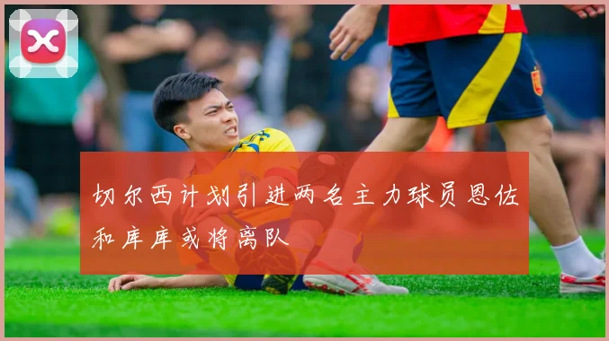 切尔西计划引进两名主力球员恩佐和库库或将离队