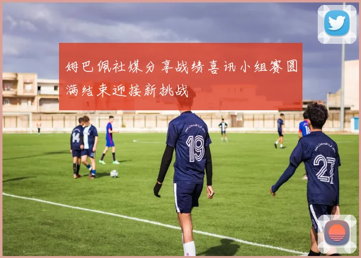 姆巴佩社媒分享战绩喜讯小组赛圆满结束迎接新挑战