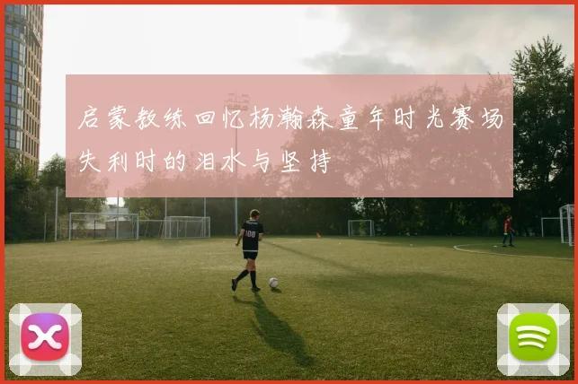 启蒙教练回忆杨瀚森童年时光赛场失利时的泪水与坚持