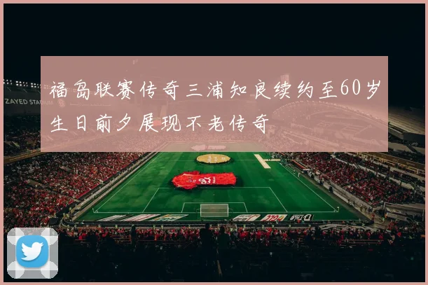 福岛联赛传奇三浦知良续约至60岁生日前夕展现不老传奇