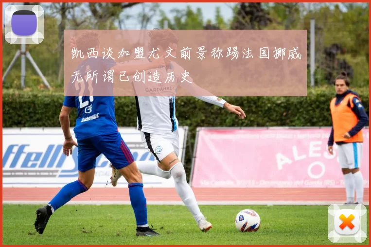 凯西谈加盟尤文前景称踢法国挪威无所谓已创造历史